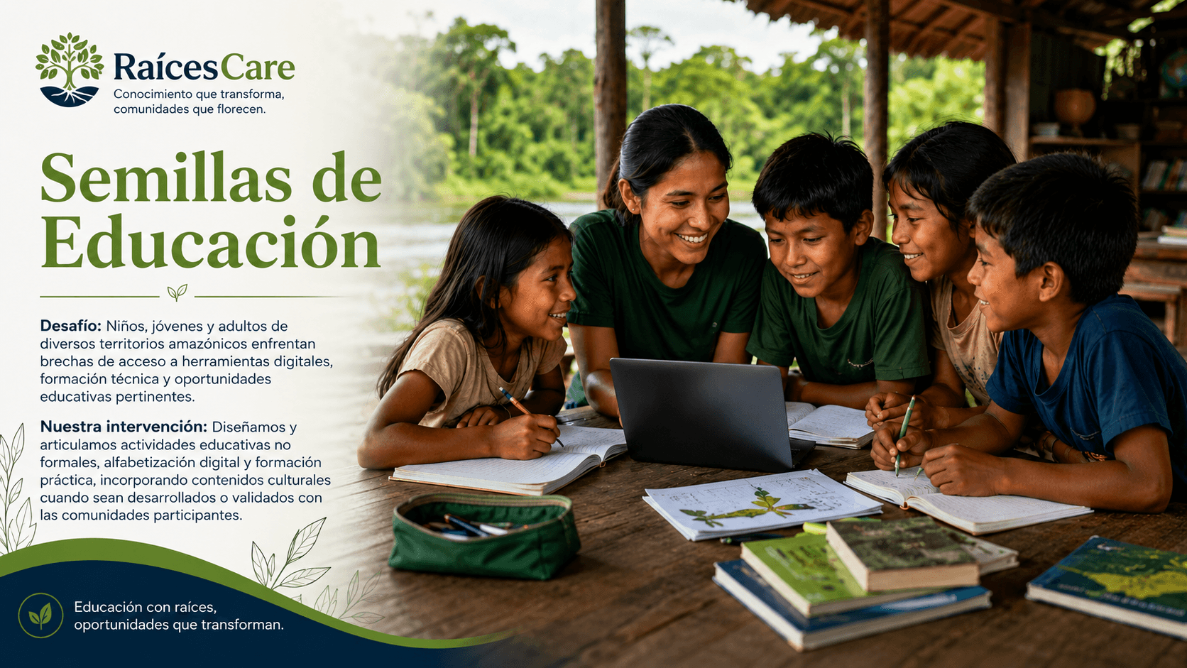 Semillas de Educación. Desafío: niños, jóvenes y adultos de diversos territorios amazónicos enfrentan brechas de acceso a herramientas digitales, formación técnica y oportunidades educativas pertinentes. Nuestra intervención: diseñamos y articulamos actividades educativas no formales, alfabetización digital y formación práctica, incorporando contenidos culturales cuando sean desarrollados o validados con las comunidades participantes